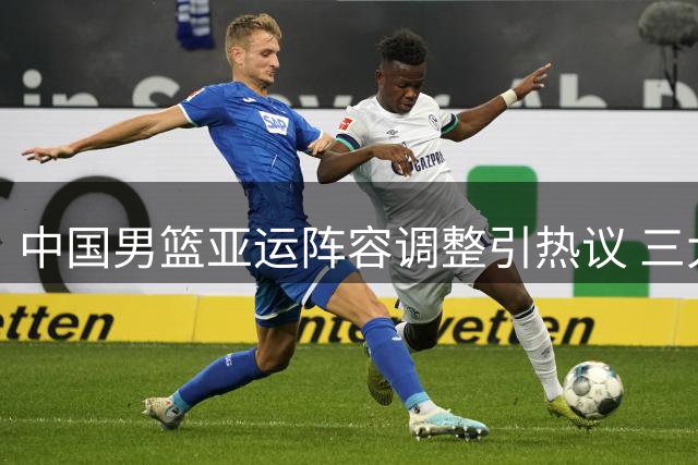 中国男篮亚运阵容调整引热议 三大主力缺席背后各有隐情