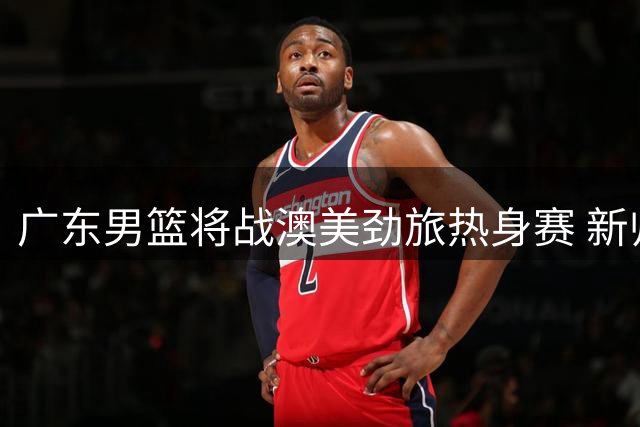 广东男篮将战澳美劲旅热身赛 新帅首秀全主力出击