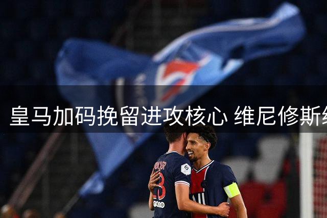 皇马加码挽留进攻核心 维尼修斯续约谈判获重大突破