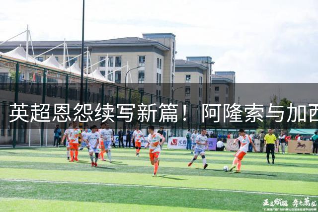 英超恩怨续写新篇！阿隆索与加西亚跨越20年足球情仇将在马来西亚上演