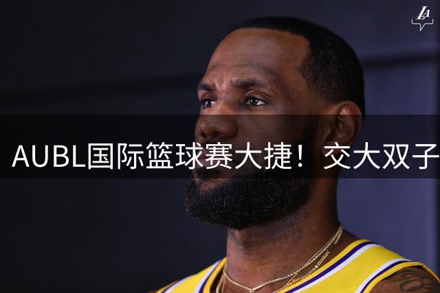 AUBL国际篮球赛大捷！交大双子星合砍17分横扫蒙古劲旅
